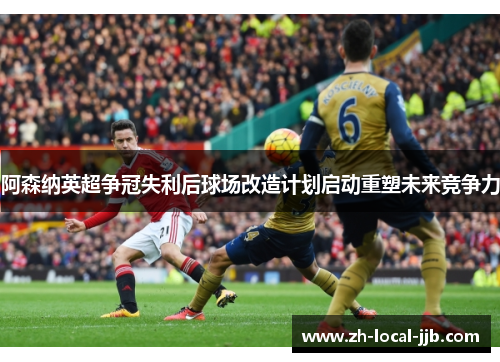 阿森纳英超争冠失利后球场改造计划启动重塑未来竞争力 阿森纳英超争冠失利后球场改造计划启动重塑未来竞争力