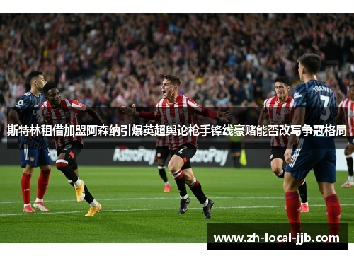斯特林租借加盟阿森纳引爆英超舆论枪手锋线豪赌能否改写争冠格局 斯特林租借加盟阿森纳引爆英超舆论枪手锋线豪赌能否改写争冠格局